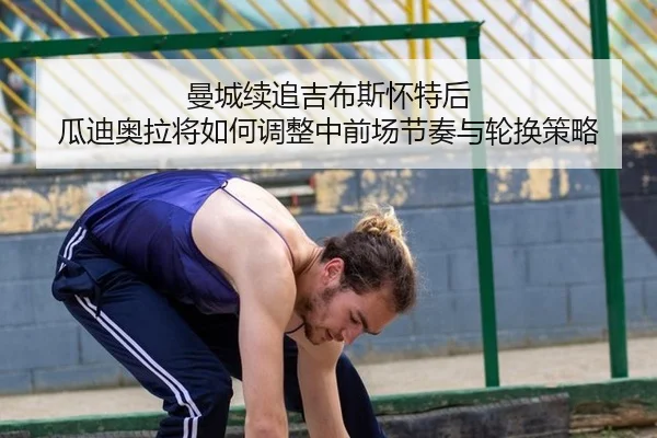 曼城续追吉布斯怀特后 瓜迪奥拉将如何调整中前场节奏与轮换策略