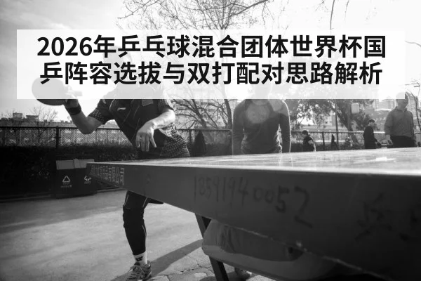 2026年乒乓球混合团体世界杯国乒阵容选拔与双打配对思路解析